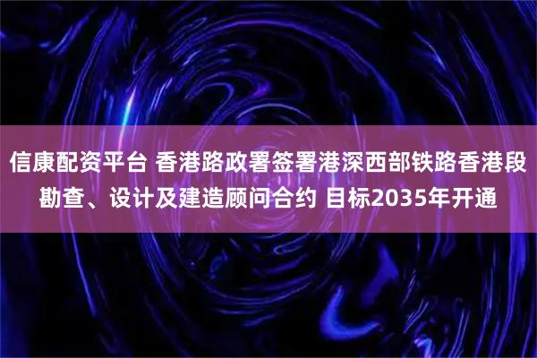 信康配资平台 香港路政署签署港深西部铁路香港段勘查、设计及建造顾问合约 目标2035年开通