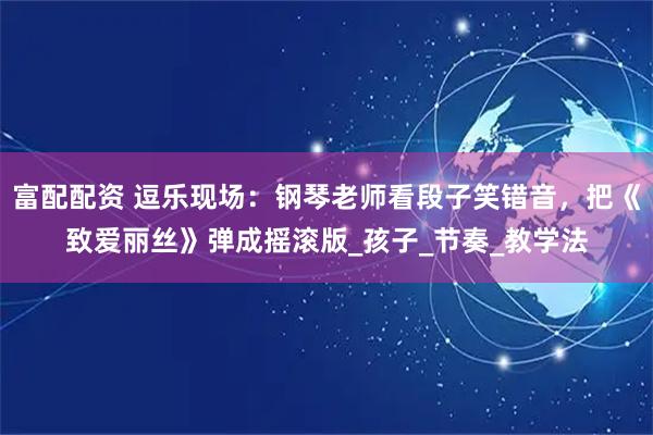 富配配资 逗乐现场：钢琴老师看段子笑错音，把《致爱丽丝》弹成摇滚版_孩子_节奏_教学法