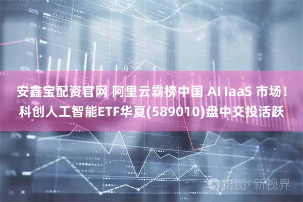 安鑫宝配资官网 阿里云霸榜中国 AI IaaS 市场！科创人工智能ETF华夏(589010)盘中交投活跃