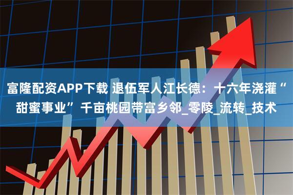 富隆配资APP下载 退伍军人江长德：十六年浇灌“甜蜜事业” 千亩桃园带富乡邻_零陵_流转_技术