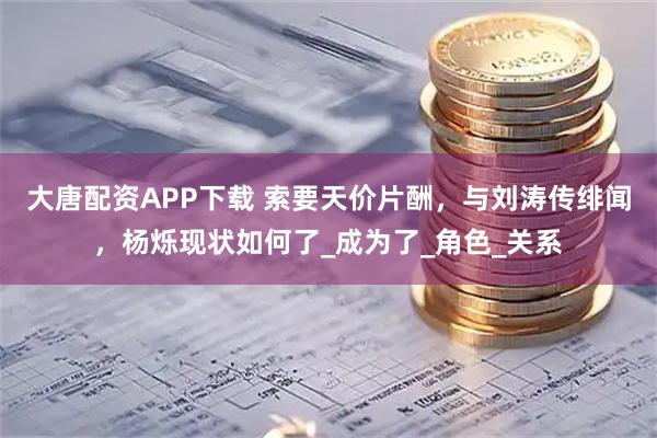 大唐配资APP下载 索要天价片酬，与刘涛传绯闻，杨烁现状如何了_成为了_角色_关系