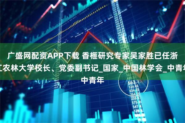 广盛网配资APP下载 香榧研究专家吴家胜已任浙江农林大学校长、党委副书记_国家_中国林学会_中青年