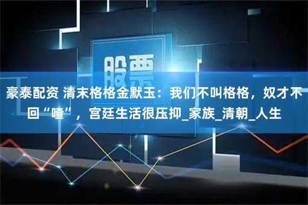 豪泰配资 清末格格金默玉：我们不叫格格，奴才不回“喳”，宫廷生活很压抑_家族_清朝_人生