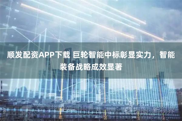 顺发配资APP下载 巨轮智能中标彰显实力，智能装备战略成效显著