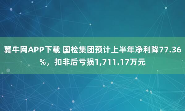翼牛网APP下载 国检集团预计上半年净利降77.36%，扣非后亏损1,711.17万元