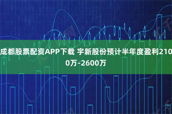 成都股票配资APP下载 宇新股份预计半年度盈利2100万-2600万