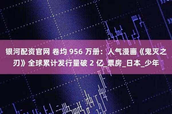 银河配资官网 卷均 956 万册：人气漫画《鬼灭之刃》全球累计发行量破 2 亿_票房_日本_少年