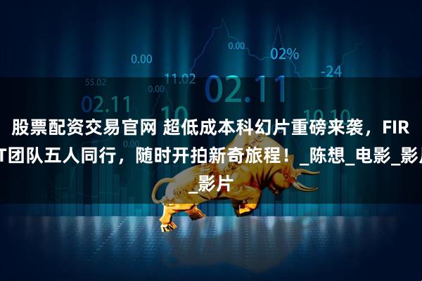 股票配资交易官网 超低成本科幻片重磅来袭，FIRST团队五人同行，随时开拍新奇旅程！_陈想_电影_影片