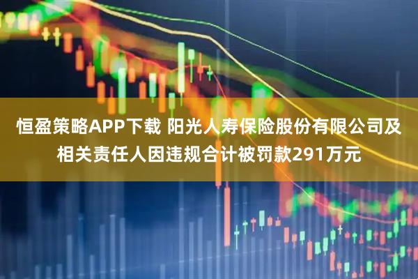恒盈策略APP下载 阳光人寿保险股份有限公司及相关责任人因违规合计被罚款291万元