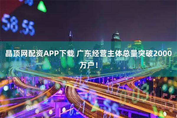 晶顶网配资APP下载 广东经营主体总量突破2000万户！