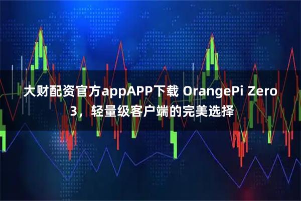 大财配资官方appAPP下载 OrangePi Zero 3，轻量级客户端的完美选择
