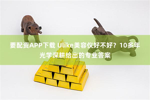 要配资APP下载 Ulike美容仪好不好？10多年光学深耕给出的专业答案
