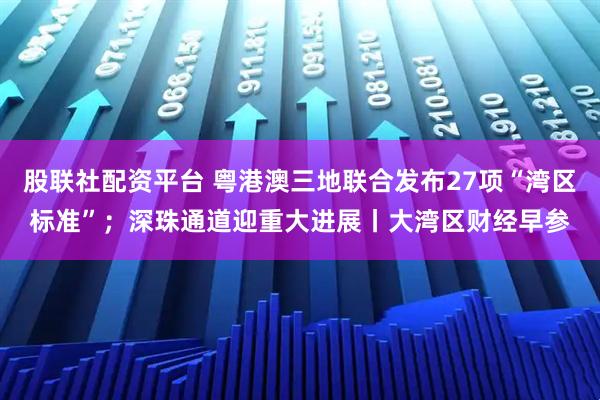 股联社配资平台 粤港澳三地联合发布27项“湾区标准”；深珠通道迎重大进展丨大湾区财经早参