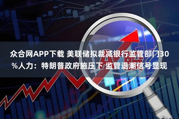众合网APP下载 美联储拟裁减银行监管部门30%人力：特朗普政府施压下 监管退潮信号显现