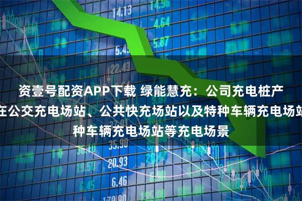 资壹号配资APP下载 绿能慧充：公司充电桩产品主要应用在公交充电场站、公共快充场站以及特种车辆充电场站等充电场景