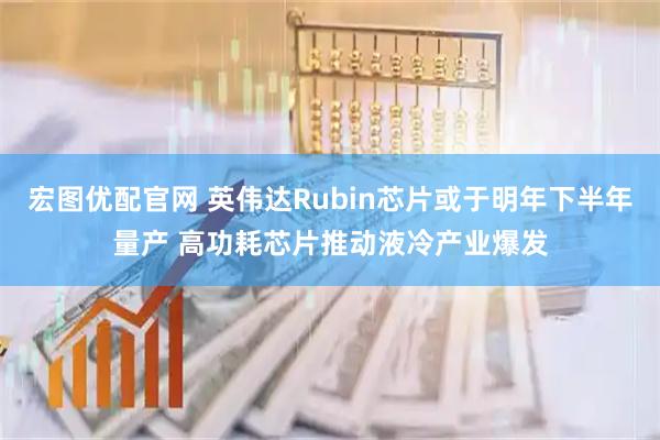 宏图优配官网 英伟达Rubin芯片或于明年下半年量产 高功耗芯片推动液冷产业爆发