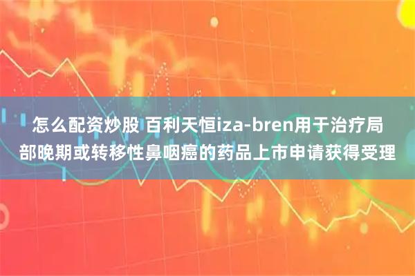 怎么配资炒股 百利天恒iza-bren用于治疗局部晚期或转移性鼻咽癌的药品上市申请获得受理