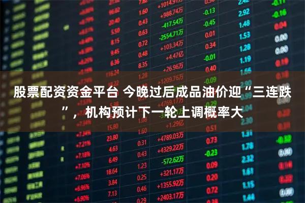 股票配资资金平台 今晚过后成品油价迎“三连跌”，机构预计下一轮上调概率大