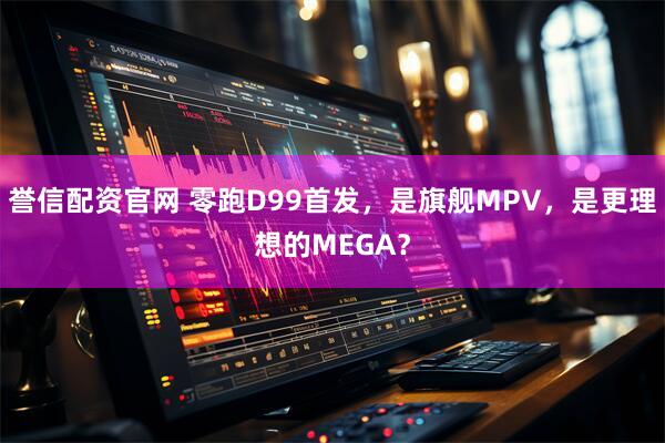誉信配资官网 零跑D99首发，是旗舰MPV，是更理想的MEGA？