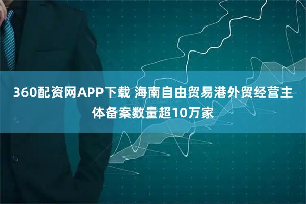 360配资网APP下载 海南自由贸易港外贸经营主体备案数量超10万家