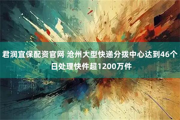 君润宜保配资官网 沧州大型快递分拨中心达到46个 日处理快件超1200万件