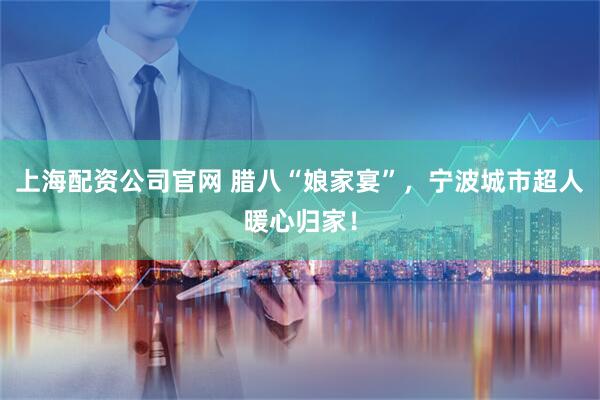 上海配资公司官网 腊八“娘家宴”，宁波城市超人暖心归家！
