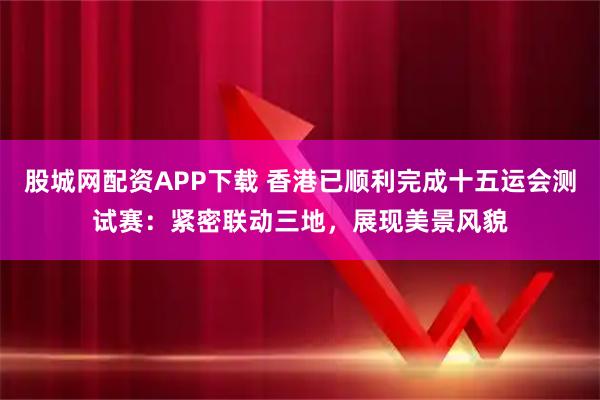 股城网配资APP下载 香港已顺利完成十五运会测试赛：紧密联动三地，展现美景风貌