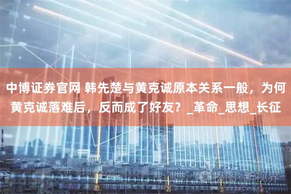 中博证券官网 韩先楚与黄克诚原本关系一般，为何黄克诚落难后，反而成了好友？_革命_思想_长征