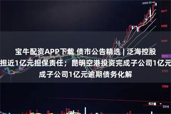 宝牛配资APP下载 债市公告精选 | 泛海控股涉诉被判决承担近1亿元担保责任；昆明空港投资完成子公司1亿元逾期债务化解