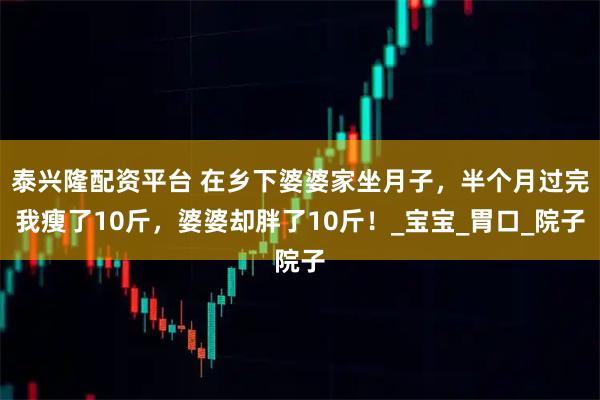 泰兴隆配资平台 在乡下婆婆家坐月子，半个月过完我瘦了10斤，婆婆却胖了10斤！_宝宝_胃口_院子