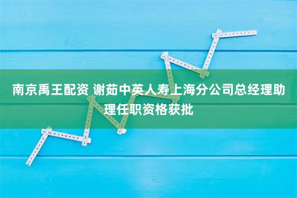 南京禹王配资 谢茹中英人寿上海分公司总经理助理任职资格获批