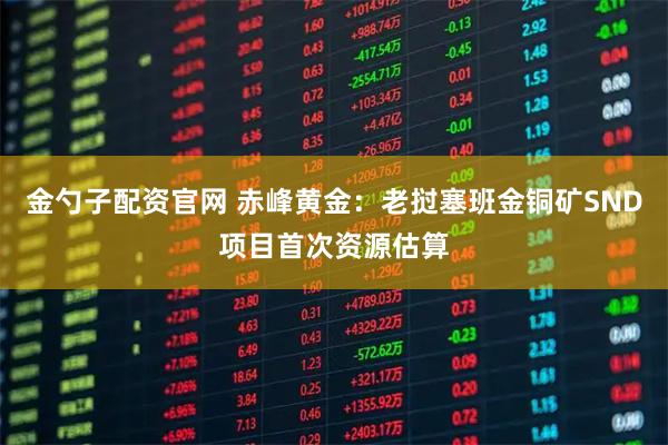 金勺子配资官网 赤峰黄金：老挝塞班金铜矿SND项目首次资源估算