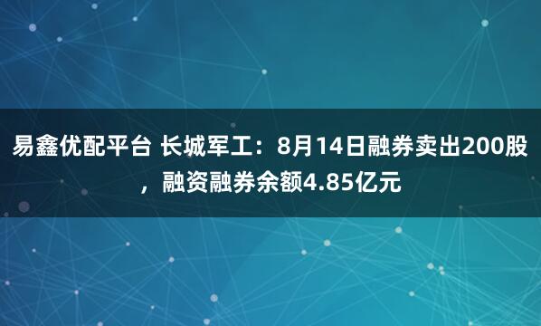 易鑫优配平台 长城军工：8月14日融券卖出200股，融资融券余额4.85亿元