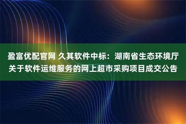 盈富优配官网 久其软件中标：湖南省生态环境厅关于软件运维服务的网上超市采购项目成交公告