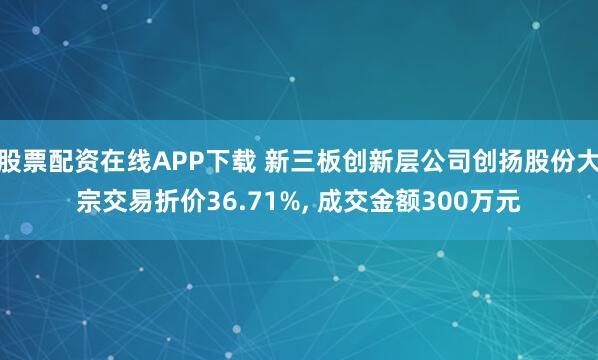 股票配资在线APP下载 新三板创新层公司创扬股份大宗交易折价36.71%, 成交金额300万元